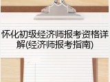 怀化初级经济师报考资格详解(经济师报考指南)
