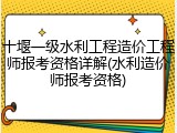 十堰一级水利工程造价工程师报考资格详解(水利造价师报考资格)