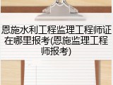 恩施水利工程监理工程师证在哪里报考(恩施监理工程师报考)