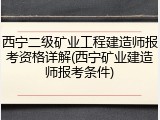 西宁二级矿业工程建造师报考资格详解(西宁矿业建造师报考条件)