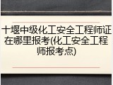 十堰中级化工安全工程师证在哪里报考(化工安全工程师报考点)