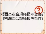 湘西企业合规师报考资格详解(湘西合规师报考条件)