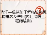 内江一级消防工程师培训机构排名及费用(内江消防工程师培训)