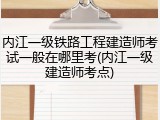内江一级铁路工程建造师考试一般在哪里考(内江一级建造师考点)
