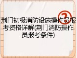 荆门初级消防设施操作员报考资格详解(荆门消防操作员报考条件)