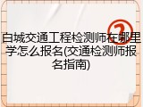 白城交通工程检测师在哪里学怎么报名(交通检测师报名指南)