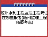 随州水利工程监理工程师证在哪里报考(随州监理工程师报考点)