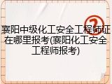 襄阳中级化工安全工程师证在哪里报考(襄阳化工安全工程师报考)