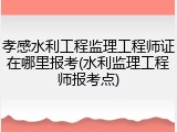 孝感水利工程监理工程师证在哪里报考(水利监理工程师报考点)