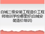 白城二级安装工程造价工程师培训学校哪里好(白城安装造价培训)