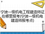 宁波一级机电工程建造师证在哪里报考(宁波一级机电建造师报考点)