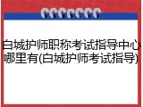 白城护师职称考试指导中心哪里有(白城护师考试指导)