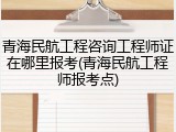 青海民航工程咨询工程师证在哪里报考(青海民航工程师报考点)