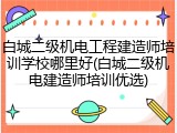 白城二级机电工程建造师培训学校哪里好(白城二级机电建造师培训优选)