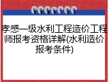 孝感一级水利工程造价工程师报考资格详解(水利造价报考条件)