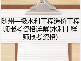 随州一级水利工程造价工程师报考资格详解(水利工程师报考资格)