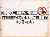咸宁水利工程监理工程师证在哪里报考(水利监理工程师报考点)