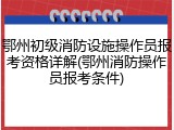 鄂州初级消防设施操作员报考资格详解(鄂州消防操作员报考条件)