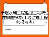 十堰水利工程监理工程师证在哪里报考(十堰监理工程师报考点)