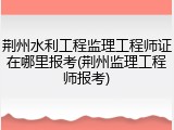 荆州水利工程监理工程师证在哪里报考(荆州监理工程师报考)