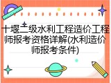 十堰二级水利工程造价工程师报考资格详解(水利造价师报考条件)