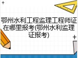 鄂州水利工程监理工程师证在哪里报考(鄂州水利监理证报考)