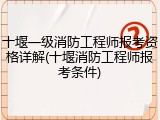 十堰一级消防工程师报考资格详解(十堰消防工程师报考条件)
