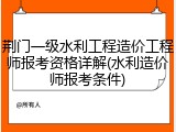 荆门一级水利工程造价工程师报考资格详解(水利造价师报考条件)