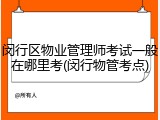 闵行区物业管理师考试一般在哪里考(闵行物管考点)