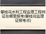 攀枝花水利工程监理工程师证在哪里报考(攀枝花监理证报考点)