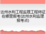 达州水利工程监理工程师证在哪里报考(达州水利监理报考点)