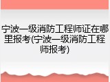 宁波一级消防工程师证在哪里报考(宁波一级消防工程师报考)
