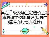保定二级安装工程造价工程师培训学校哪里好(保定二级造价师培训推荐)