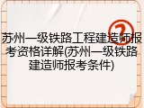 苏州一级铁路工程建造师报考资格详解(苏州一级铁路建造师报考条件)