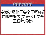 宁波初级化工安全工程师证在哪里报考(宁波化工安全工程师报考)