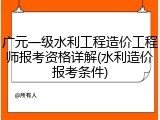 广元一级水利工程造价工程师报考资格详解(水利造价报考条件)