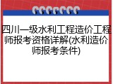 四川一级水利工程造价工程师报考资格详解(水利造价师报考条件)