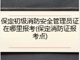 保定初级消防安全管理员证在哪里报考(保定消防证报考点)