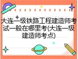 大连一级铁路工程建造师考试一般在哪里考(大连一级建造师考点)