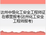 达州中级化工安全工程师证在哪里报考(达州化工安全工程师报考)