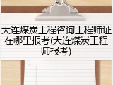 大连煤炭工程咨询工程师证在哪里报考(大连煤炭工程师报考)