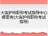 大连护师职称考试指导中心哪里有(大连护师职称考试指导)