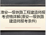 淮安一级铁路工程建造师报考资格详解(淮安一级铁路建造师报考条件)