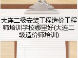 大连二级安装工程造价工程师培训学校哪里好(大连二级造价师培训)