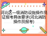 河北区一级消防设施操作员证报考具体要求(河北消防操作员报考)