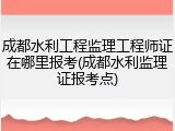 成都水利工程监理工程师证在哪里报考(成都水利监理证报考点)