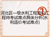 河北区一级水利工程造价工程师考试难点具体分析(水利造价考试难点)