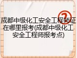 成都中级化工安全工程师证在哪里报考(成都中级化工安全工程师报考点)