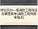 呼伦贝尔一级消防工程师证在哪里报考(消防工程师报考地点)
