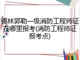 锡林郭勒一级消防工程师证在哪里报考(消防工程师证报考点)